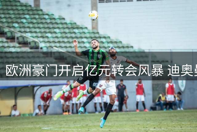 欧洲豪门开启亿元转会风暴 迪奥曼德成焦点